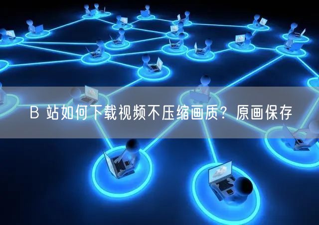 B 站如何下载视频不压缩画质？原画保存