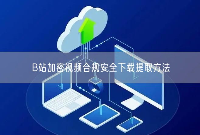 B站加密视频合规安全下载提取方法