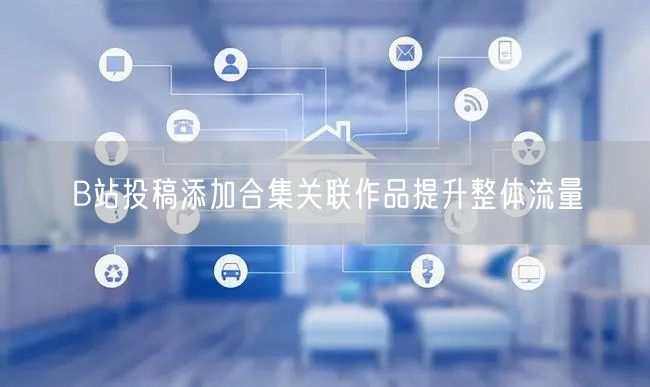 B站投稿添加合集关联作品提升整体流量
