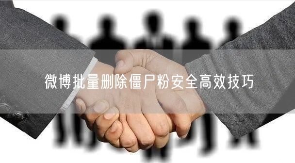 微博批量删除僵尸粉安全高效技巧