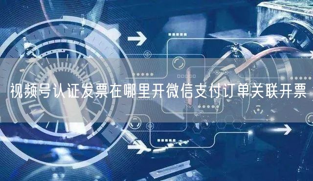 视频号认证发票在哪里开微信支付订单关联开票