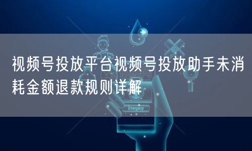 视频号投放平台视频号投放助手未消耗金额退款规则详解