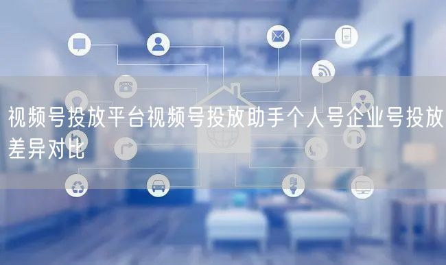 视频号投放平台视频号投放助手个人号企业号投放差异对比