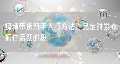 视频带货新手入门方法作品定时发布抓住活跃时段