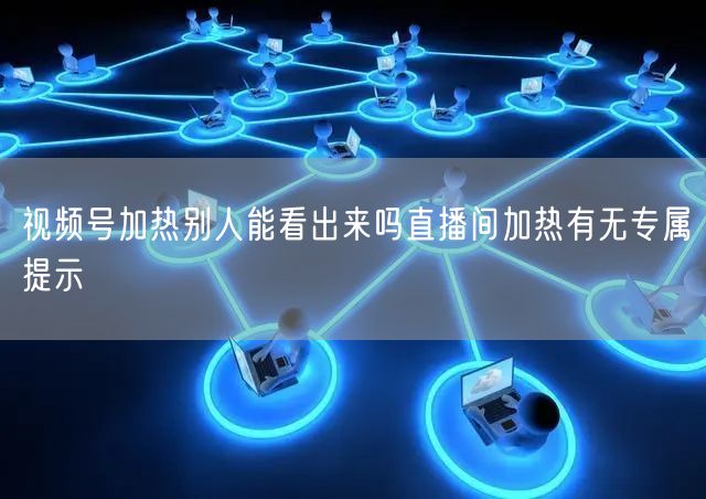 视频号加热别人能看出来吗直播间加热有无专属提示
