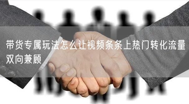 带货专属玩法怎么让视频条条上热门转化流量双向兼顾