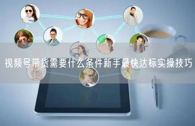 视频号带货需要什么条件新手最快达标实操技巧