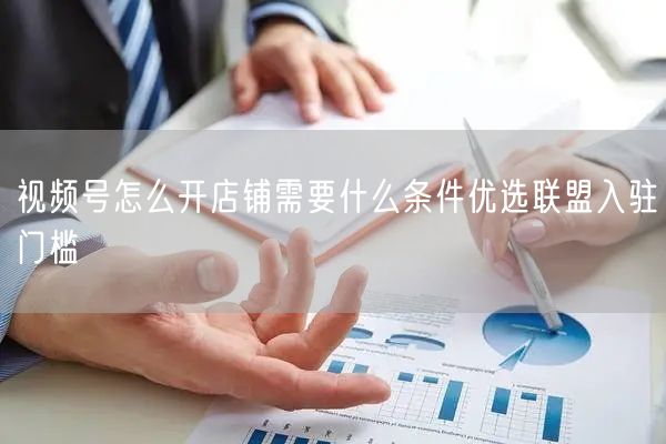 视频号怎么开店铺需要什么条件优选联盟入驻门槛