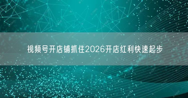 视频号开店铺抓住2026开店红利快速起步