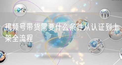 视频号带货需要什么条件从认证到上架全流程