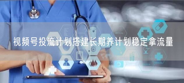 视频号投流计划搭建长期养计划稳定拿流量