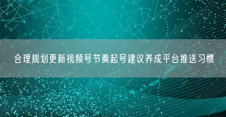 合理规划更新视频号节奏起号建议养成平台推送习惯