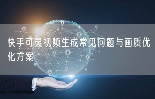 快手可灵视频生成常见问题与画质优化方案