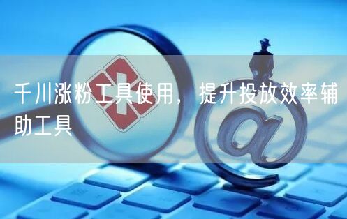 千川涨粉工具使用，提升投放效率辅助工具