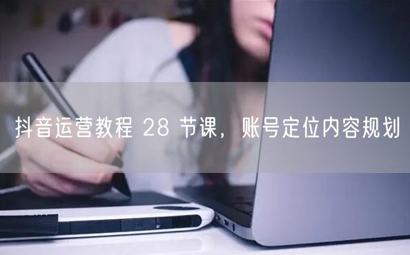 抖音运营教程 28 节课，账号定位内容规划