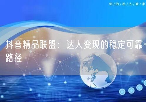 抖音精品联盟：达人变现的稳定可靠路径