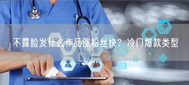 不露脸发什么作品涨粉丝快？冷门爆款类型