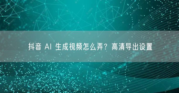 抖音 AI 生成视频怎么弄？高清导出设置