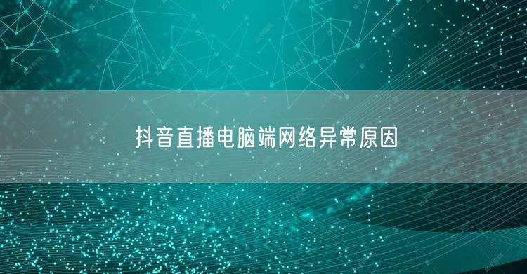 抖音直播电脑端网络异常原因