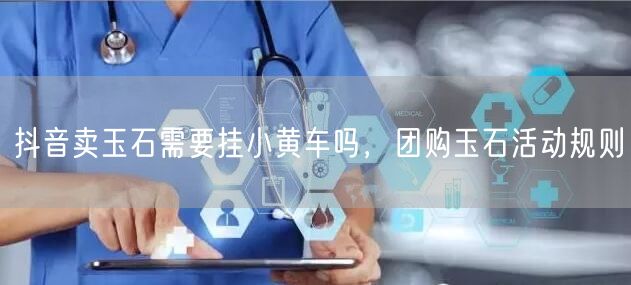 抖音卖玉石需要挂小黄车吗，团购玉石活动规则