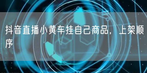 抖音直播小黄车挂自己商品，上架顺序