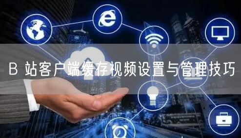 B 站客户端缓存视频设置与管理技巧