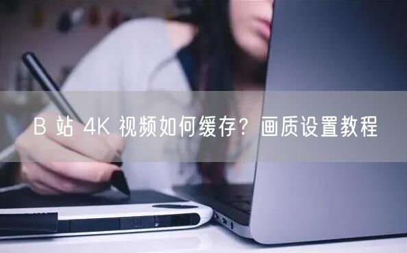 B 站 4K 视频如何缓存？画质设置教程