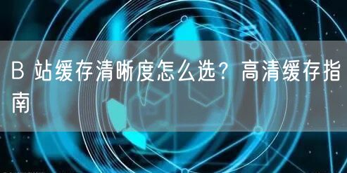 B 站缓存清晰度怎么选？高清缓存指南