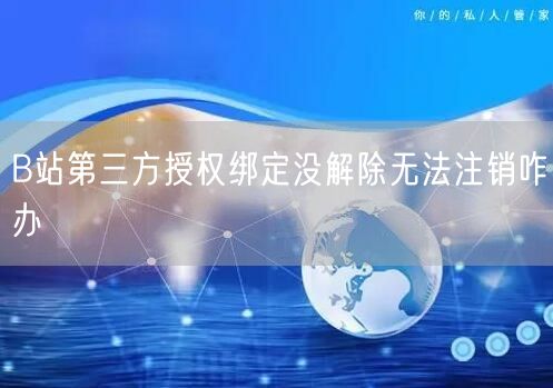 B站第三方授权绑定没解除无法注销咋办