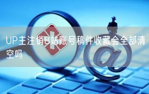 UP主注销B站账号稿件收藏会全部清空吗
