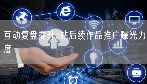 互动复盘提升b站后续作品推广曝光力度