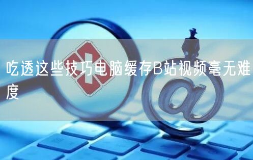 吃透这些技巧电脑缓存B站视频毫无难度