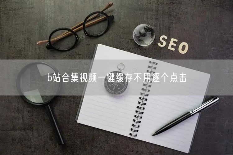 b站合集视频一键缓存不用逐个点击