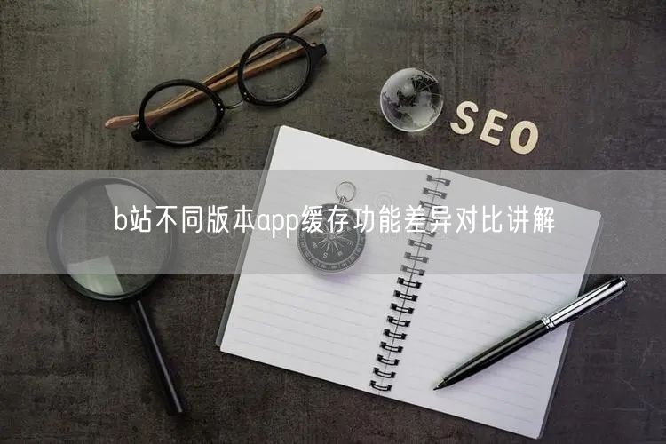 b站不同版本app缓存功能差异对比讲解